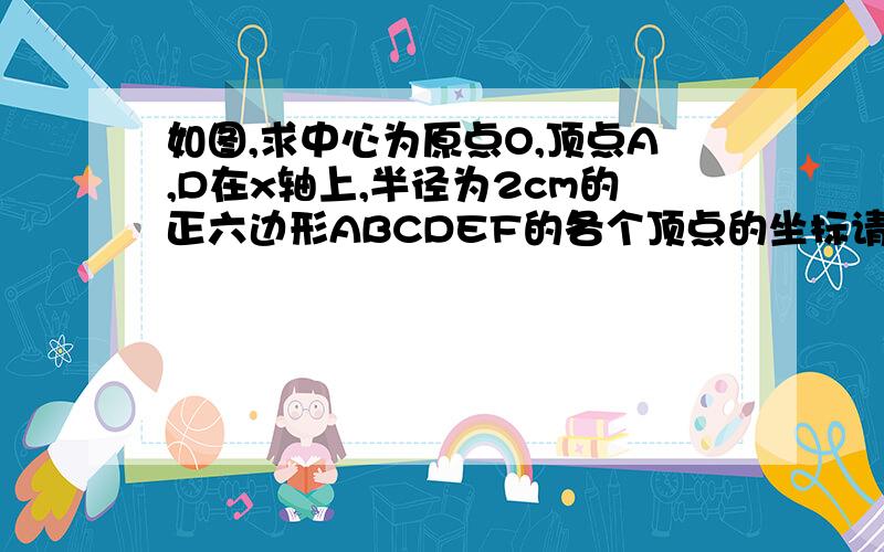 如图,求中心为原点O,顶点A,D在x轴上,半径为2cm的正六边形ABCDEF的各个顶点的坐标请说明清楚做题方法别用我看不懂的文字叙述