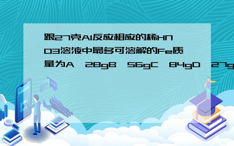 跟27克Al反应相应的稀HNO3溶液中最多可溶解的Fe质量为A、28gB、56gC、84gD、27g