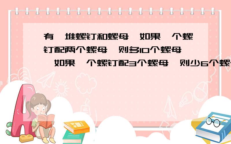 有一堆螺钉和螺母,如果一个螺钉配两个螺母,则多10个螺母,如果一个螺钉配3个螺母,则少6个螺母螺钉和螺母分别有几个?快