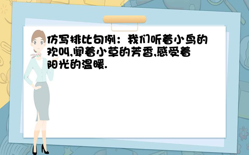 仿写排比句例：我们听着小鸟的欢叫,闻着小草的芳香,感受着阳光的温暖.