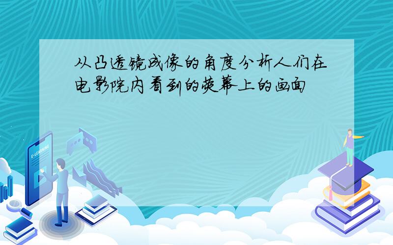 从凸透镜成像的角度分析人们在电影院内看到的荧幕上的画面