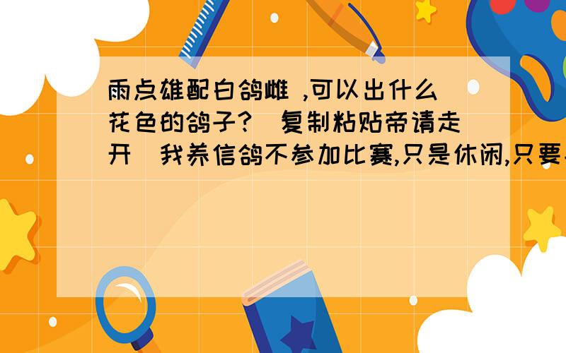 雨点雄配白鸽雌 ,可以出什么花色的鸽子?（复制粘贴帝请走开）我养信鸽不参加比赛,只是休闲,只要能出漂亮的鸽子就可以,看着也舒心,您也别让我去养观赏鸽啊!那种鸽子长得太夸张.我就喜