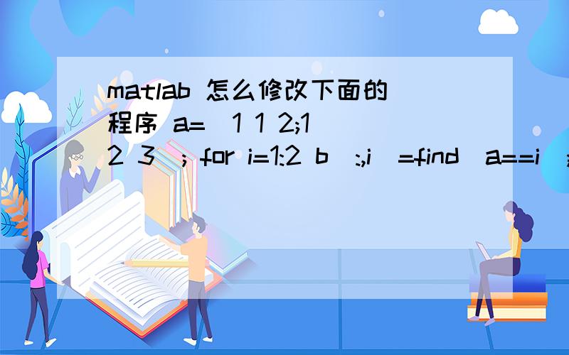 matlab 怎么修改下面的程序 a=[1 1 2;1 2 3]; for i=1:2 b(:,i)=find(a==i); end