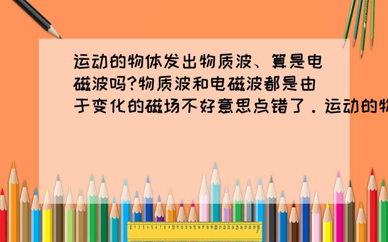 运动的物体发出物质波、算是电磁波吗?物质波和电磁波都是由于变化的磁场不好意思点错了。运动的物体发出物质波、算是电磁波吗？物质波和电磁波都是由于变化的电磁场形成的？