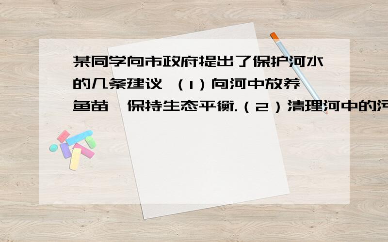 某同学向市政府提出了保护河水的几条建议 （1）向河中放养鱼苗,保持生态平衡.（2）清理河中的污泥.（3）禁止向河道内倾倒垃圾.（4）禁止使用化肥和农药,防止水质污染.