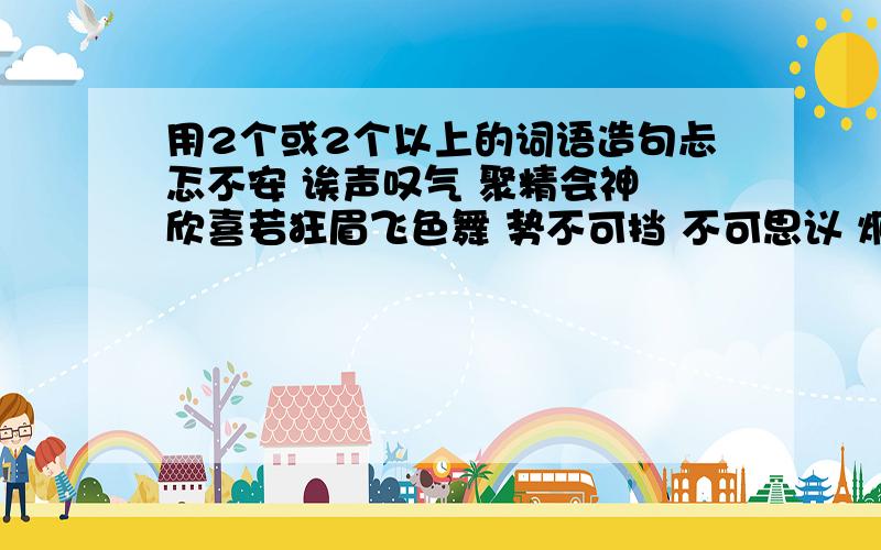 用2个或2个以上的词语造句忐忑不安 诶声叹气 聚精会神 欣喜若狂眉飞色舞 势不可挡 不可思议 炯炯发光