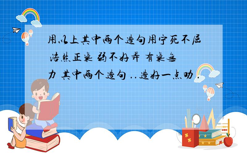 用以上其中两个造句用宁死不屈 浩然正气 弱不好弄 有气无力 其中两个造句 ..造好一点叻 .