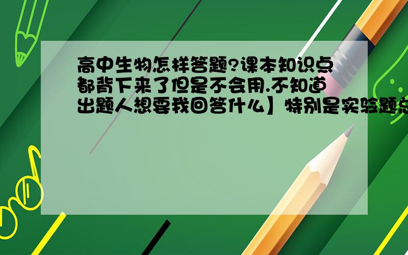 高中生物怎样答题?课本知识点都背下来了但是不会用.不知道出题人想要我回答什么】特别是实验题总是丢分不知道怎么学.【【拜托给点详细的方法不要笼统的说】】谢谢