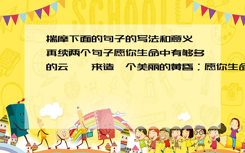 揣摩下面的句子的写法和意义,再续两个句子愿你生命中有够多的云翳,来造一个美丽的黄昏；愿你生命中有清冽的甘泉,来酿造一杯醉人的香茗； ； .