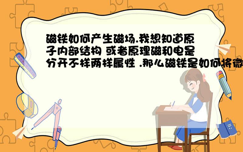 磁铁如何产生磁场.我想知道原子内部结构 或者原理磁和电是分开不样两样属性 .那么磁铁是如何将微观形态下相当活跃的原子产生定向的磁场 而产生定向的磁场需要定向旋转的电荷或者电