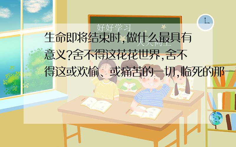 生命即将结束时,做什么最具有意义?舍不得这花花世界,舍不得这或欢愉、或痛苦的一切,临死的那一刻,或许会平静；等死的这一刻却怎么也不甘心；不曾年过半百,如何拥有老人的心境?