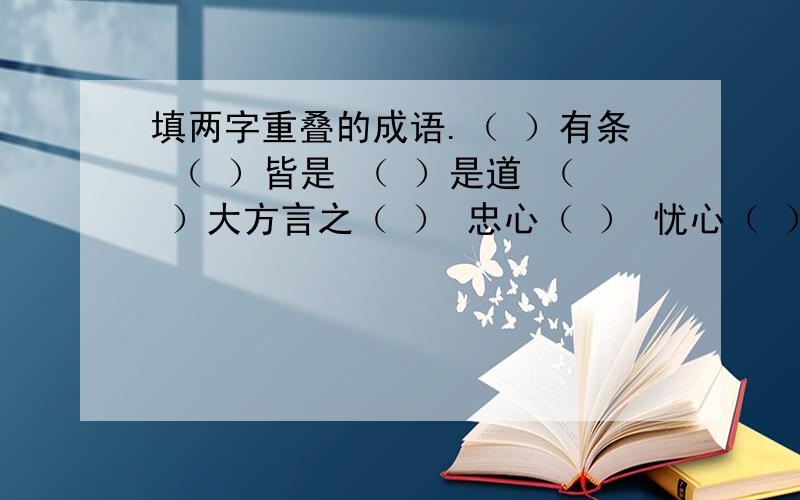 填两字重叠的成语.（ ）有条 （ ）皆是 （ ）是道 （ ）大方言之（ ） 忠心（ ） 忧心（ ） 小心（ ）（ ）业业 熙熙（ ）（ ）本本 形形（ ）