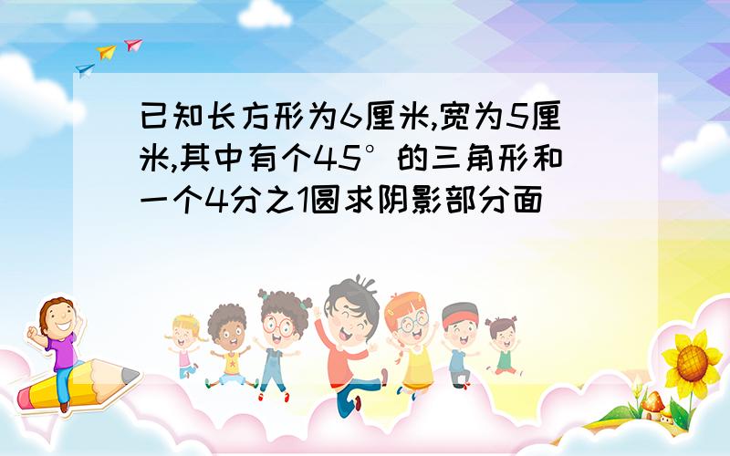 已知长方形为6厘米,宽为5厘米,其中有个45°的三角形和一个4分之1圆求阴影部分面