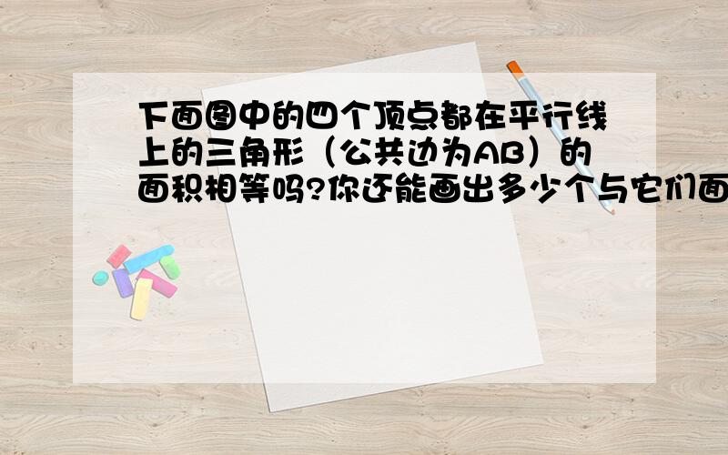 下面图中的四个顶点都在平行线上的三角形（公共边为AB）的面积相等吗?你还能画出多少个与它们面积相等的何理我挺你!给我答!（呵呵!天才之一.你们也给我答,特别是实验小学5年级1班的.)