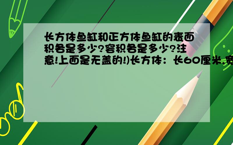 长方体鱼缸和正方体鱼缸的表面积各是多少?容积各是多少?注意!上面是无盖的!)长方体：长60厘米,宽40厘米,高50厘米正方形：棱长：50厘米