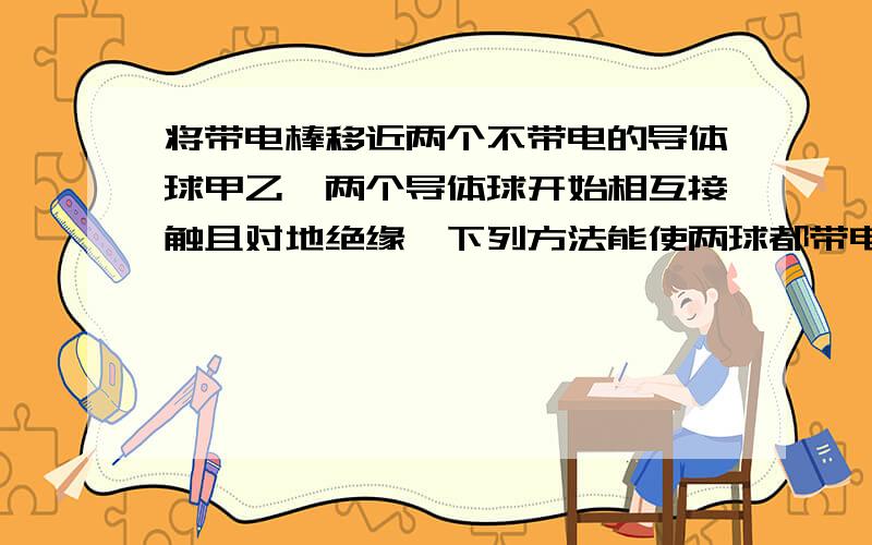 将带电棒移近两个不带电的导体球甲乙,两个导体球开始相互接触且对地绝缘,下列方法能使两球都带电的是（AC）A.先把两球分开,再移走棒B.先移走棒,再把两球分开C.先使甲球瞬间触地,再移走