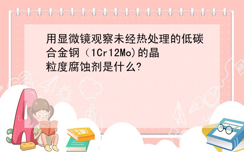 用显微镜观察未经热处理的低碳合金钢（1Cr12Mo)的晶粒度腐蚀剂是什么?