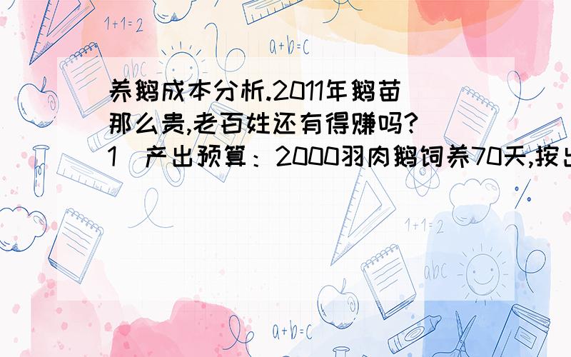 养鹅成本分析.2011年鹅苗那么贵,老百姓还有得赚吗?（1）产出预算：2000羽肉鹅饲养70天,按出栏体重3.5公斤/羽计算,成活率95%是1900只,共计6650公斤.每公斤肉鹅售价按16元/公斤计算,则总产值为665