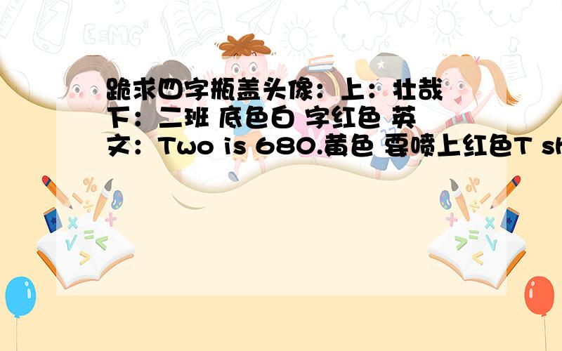 跪求四字瓶盖头像：上：壮哉 下：二班 底色白 字红色 英文：Two is 680.黄色 要喷上红色T shirt的.