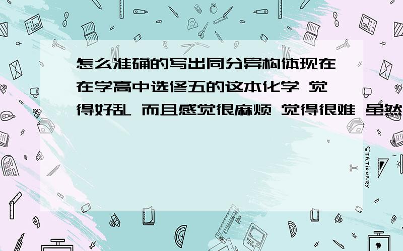 怎么准确的写出同分异构体现在在学高中选修五的这本化学 觉得好乱 而且感觉很麻烦 觉得很难 虽然有教说根据什么就能写出同份异构体 但到了实际应用的时候却真的不知怎么写 能不能根