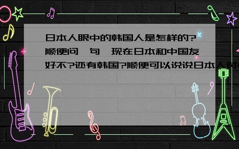 日本人眼中的韩国人是怎样的?顺便问一句,现在日本和中国友好不?还有韩国?顺便可以说说日本人对中国人对中国的看法吗?