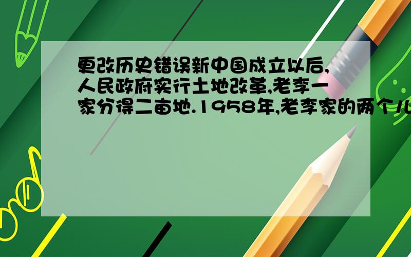 更改历史错误新中国成立以后,人民政府实行土地改革,老李一家分得二亩地.1958年,老李家的两个儿子分家,打个把分到的一亩地卖掉,一家子搬到城里住.弟弟在分到的一亩地上种小麦,交足国家