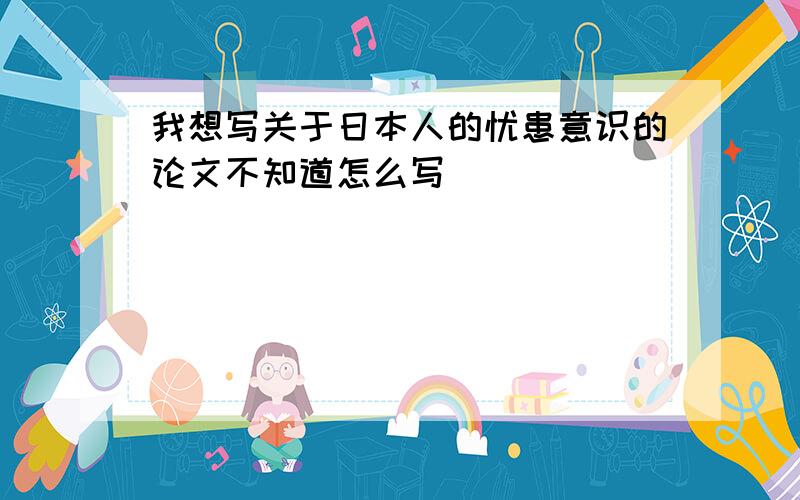 我想写关于日本人的忧患意识的论文不知道怎么写