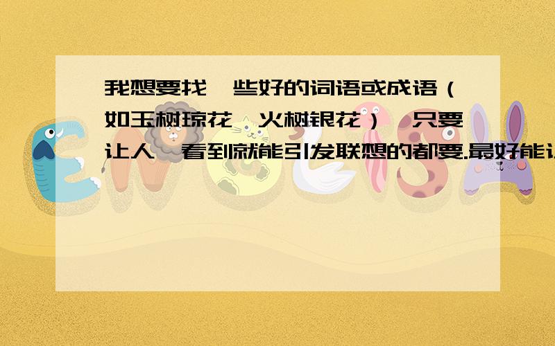 我想要找一些好的词语或成语（如玉树琼花、火树银花）,只要让人一看到就能引发联想的都要.最好能让人看到就联想到一美丽画面的.如能令我满意,定然追加分数.（数量最好是多多益善,）