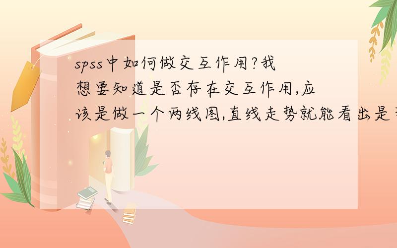 spss中如何做交互作用?我想要知道是否存在交互作用,应该是做一个两线图,直线走势就能看出是否有交互作用.请问那个图怎么画?所谓的“用方差分析法得出是否有交互作用”应该怎么做?