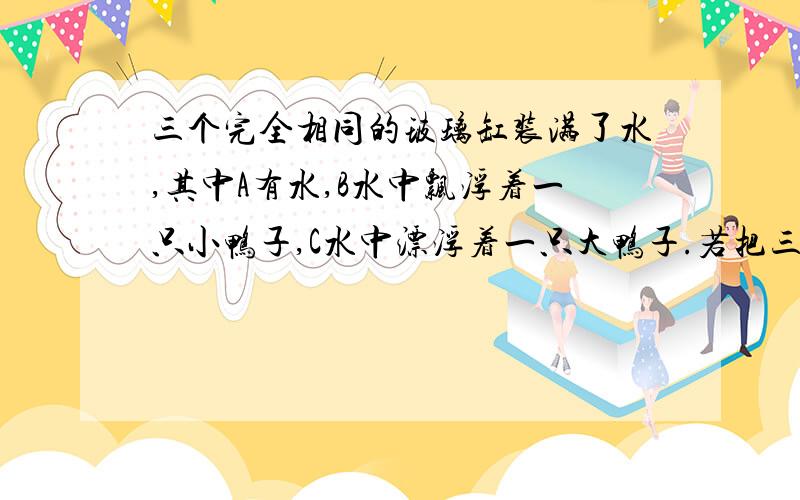 三个完全相同的玻璃缸装满了水,其中A有水,B水中飘浮着一只小鸭子,C水中漂浮着一只大鸭子.若把三个缸放到台秤上称重,可知它们的质量哪个大?