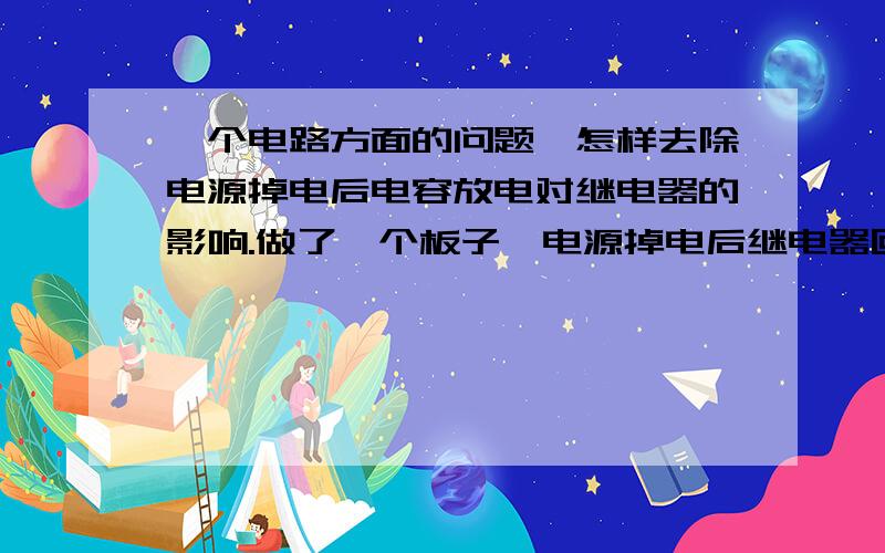 一个电路方面的问题,怎样去除电源掉电后电容放电对继电器的影响.做了一个板子,电源掉电后继电器回到初始位置.但现在的问题是5V电源中有电容和线圈,掉电后,电容放电,继电器两边电压没