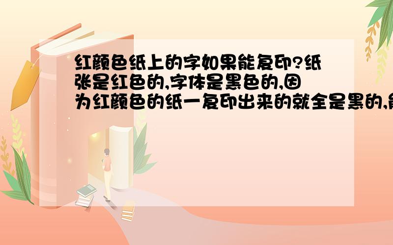 红颜色纸上的字如果能复印?纸张是红色的,字体是黑色的,因为红颜色的纸一复印出来的就全是黑的,能不能用扫描,然后再改变背景颜色,再打印出来呢?>需要什么软件?要怎么操作?很急啊``追加