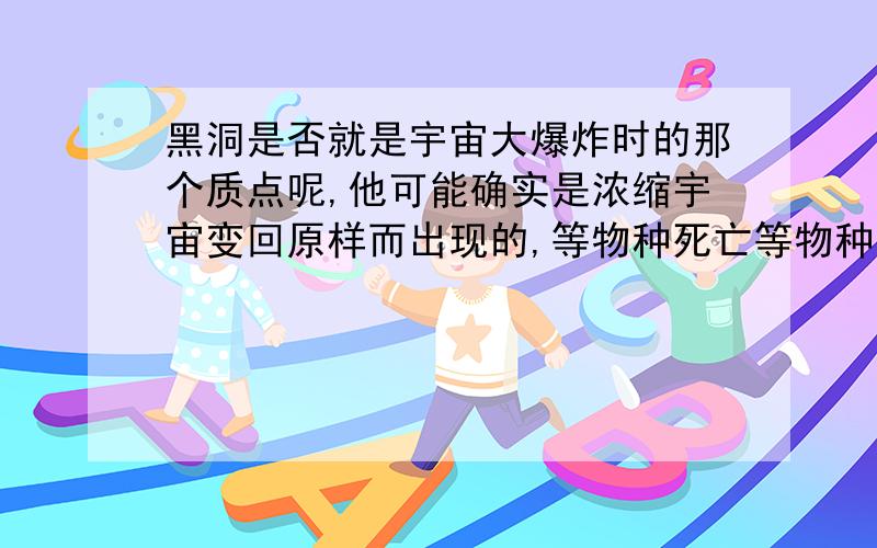 黑洞是否就是宇宙大爆炸时的那个质点呢,他可能确实是浓缩宇宙变回原样而出现的,等物种死亡等物种死亡,运动消失后,它又重新缩回成一个质点,形成第二次宇宙大爆炸(;