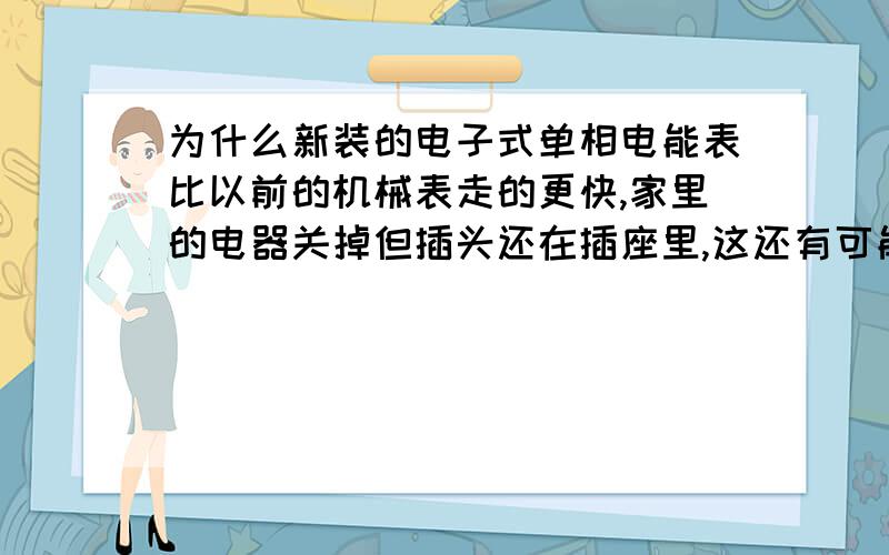 为什么新装的电子式单相电能表比以前的机械表走的更快,家里的电器关掉但插头还在插座里,这还有可能通...为什么新装的电子式单相电能表比以前的机械表走的更快,家里的电器关掉但插头