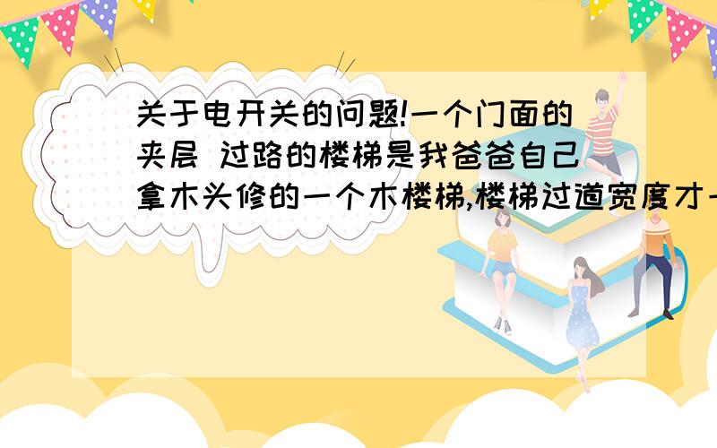 关于电开关的问题!一个门面的夹层 过路的楼梯是我爸爸自己拿木头修的一个木楼梯,楼梯过道宽度才一个人的宽度!墙上还有一个电灯开关,我担心过路会导致父母生命安全,包括别人租门面的