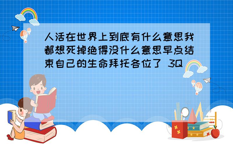 人活在世界上到底有什么意思我都想死掉绝得没什么意思早点结束自己的生命拜托各位了 3Q