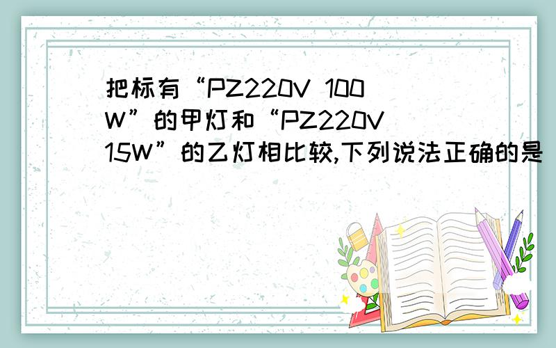 把标有“PZ220V 100W”的甲灯和“PZ220V 15W”的乙灯相比较,下列说法正确的是（）（要有过程）A.甲灯丝较细,正常发光的电流较小B.甲灯丝较粗,正常发光的电流较大C.乙灯丝较细,正常发光的电流