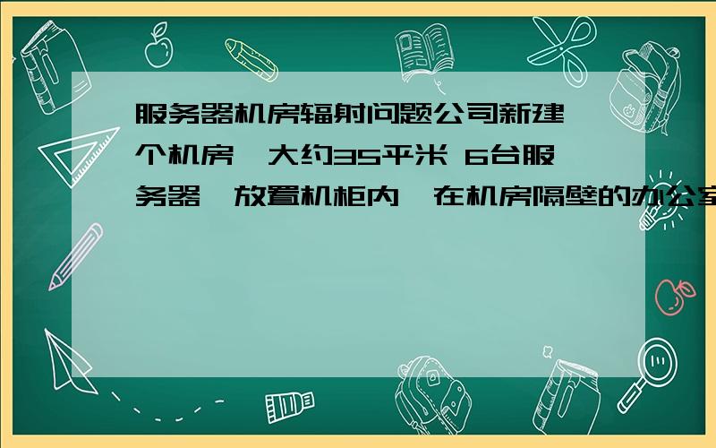 服务器机房辐射问题公司新建一个机房,大约35平米 6台服务器,放置机柜内,在机房隔壁的办公室上班会受到辐射吗?国家对机房建设有什么要求嘛?公司不能置职工健康于不顾啊.