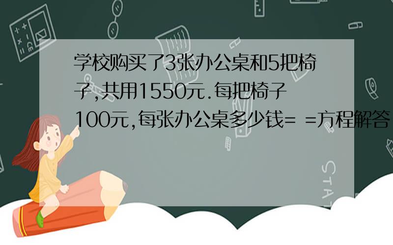 学校购买了3张办公桌和5把椅子,共用1550元.每把椅子100元,每张办公桌多少钱= =方程解答!