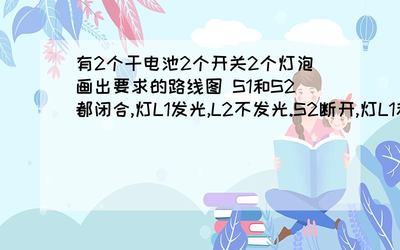 有2个干电池2个开关2个灯泡画出要求的路线图 S1和S2都闭合,灯L1发光,L2不发光.S2断开,灯L1和L2都发光