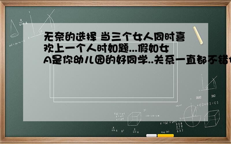 无奈的选择 当三个女人同时喜欢上一个人时如题...假如女A是你幼儿园的好同学..关系一直都不错女B是你现在的女朋友.但因为两人都比较内向.比较少来往女C是现在你的同班同学.比较常来往.