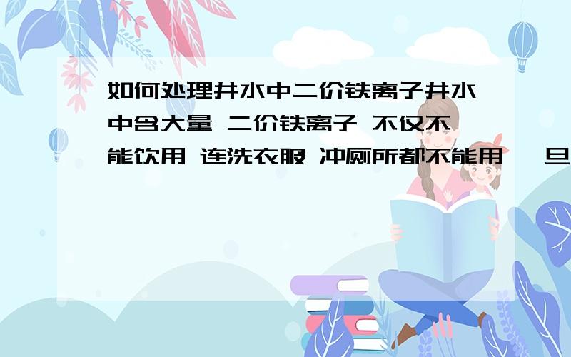 如何处理井水中二价铁离子井水中含大量 二价铁离子 不仅不能饮用 连洗衣服 冲厕所都不能用 一旦抽出来氧化 水会黄得不可开交 水中的二价铁离子 该如何处理?我设想 把水抽到池中 放入