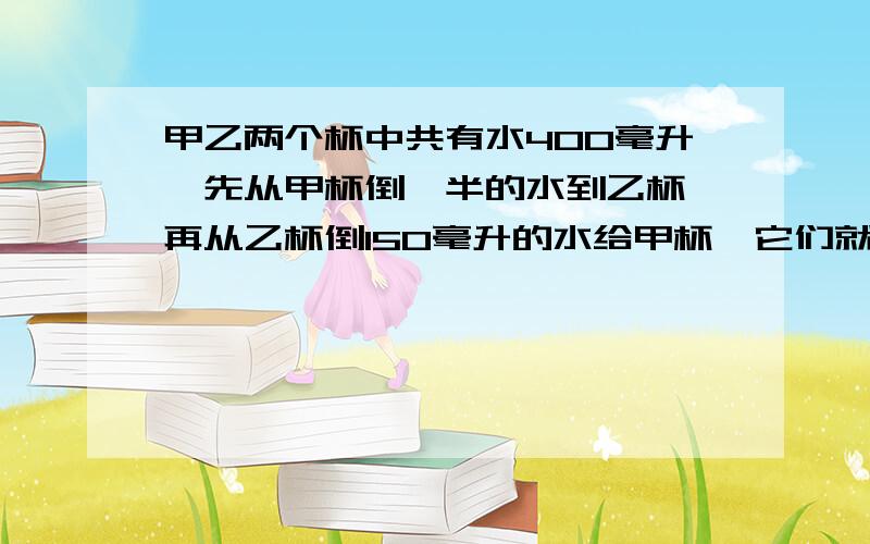 甲乙两个杯中共有水400毫升,先从甲杯倒一半的水到乙杯,再从乙杯倒150毫升的水给甲杯,它们就一样多,甲杯原来有水多少毫升?