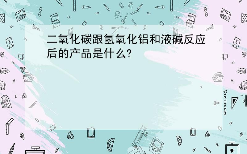 二氧化碳跟氢氧化铝和液碱反应后的产品是什么?