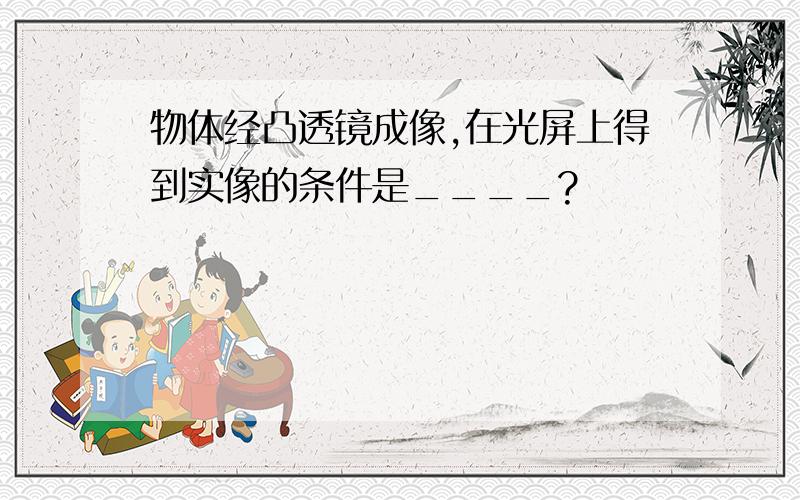 物体经凸透镜成像,在光屏上得到实像的条件是____?