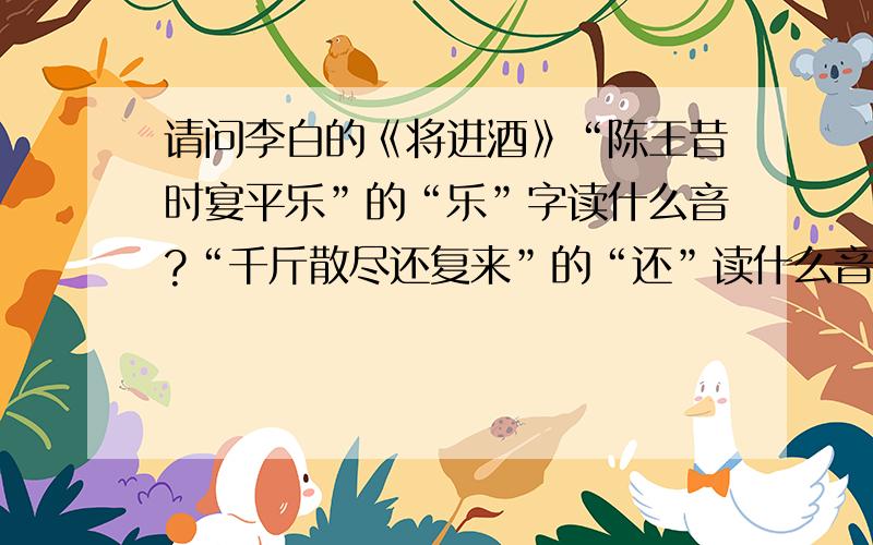 请问李白的《将进酒》“陈王昔时宴平乐”的“乐”字读什么音?“千斤散尽还复来”的“还”读什么音?“呼儿将出换美酒”“将”读什么音?