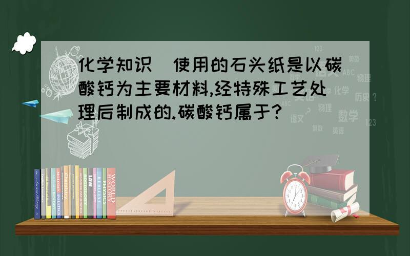 化学知识）使用的石头纸是以碳酸钙为主要材料,经特殊工艺处理后制成的.碳酸钙属于?