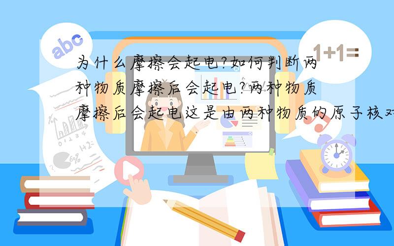 为什么摩擦会起电?如何判断两种物质摩擦后会起电?两种物质摩擦后会起电这是由两种物质的原子核对核外电子的吸引强弱决定的吧!那么有办法得知这两种物质的原子核对核外电子的吸引强