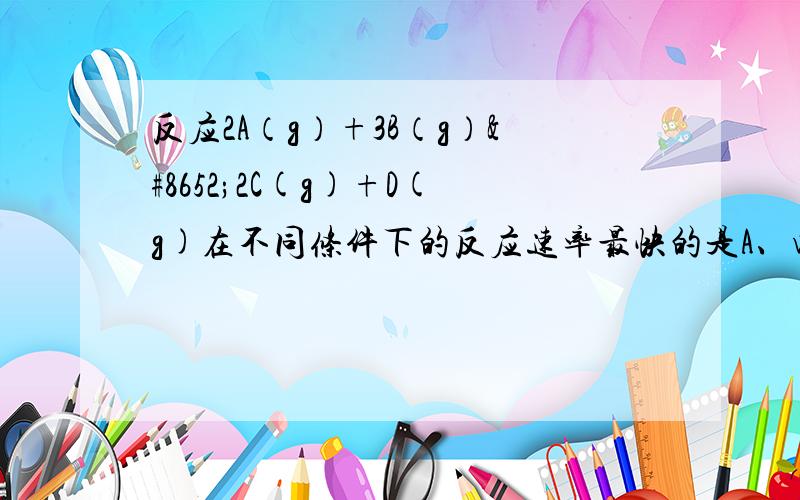 反应2A（g）+3B（g）⇌2C(g)+D(g)在不同条件下的反应速率最快的是A、v(A)=0.5mol/(L.min)B、v(B)=0.6mol/(L.min)C、v(C)=0.35mol/(L.min)D、v(D)=0.4mol/(L.min)