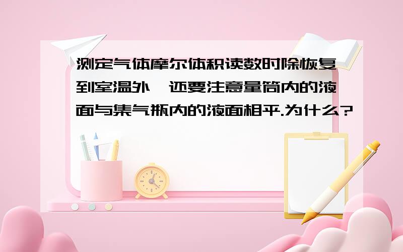 测定气体摩尔体积读数时除恢复到室温外,还要注意量筒内的液面与集气瓶内的液面相平.为什么?